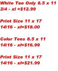 White Tee Only 8.5 x 11
2/4 - xl =$12.99

Print Size 11 x 17
14/16 - xl=$18.00

Color Tees 8.5 x 11
14/16 - xl=$16.99

Print Size 11 x 17
14/16 - xl=$21.99

